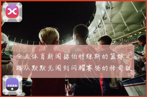 今天体育新闻赫伯特琼斯的篮球之路从默默无闻到闪耀赛场的传奇故事