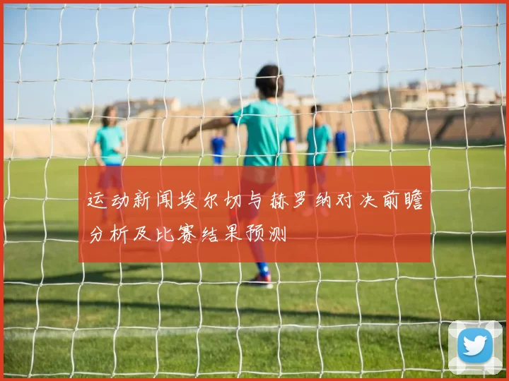 运动新闻埃尔切与赫罗纳对决前瞻分析及比赛结果预测