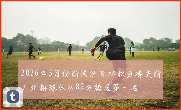 2026年3月份新闻洲际杯积分榜更新广州排球队以82分稳居第一名