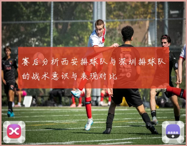 赛后分析西安排球队与深圳排球队的战术意识与表现对比