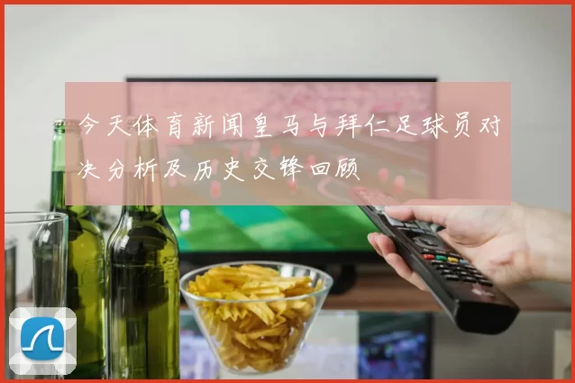 今天体育新闻皇马与拜仁足球员对决分析及历史交锋回顾