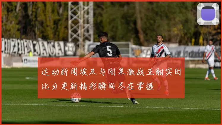 运动新闻埃及与刚果激战正酣实时比分更新精彩瞬间尽在掌握